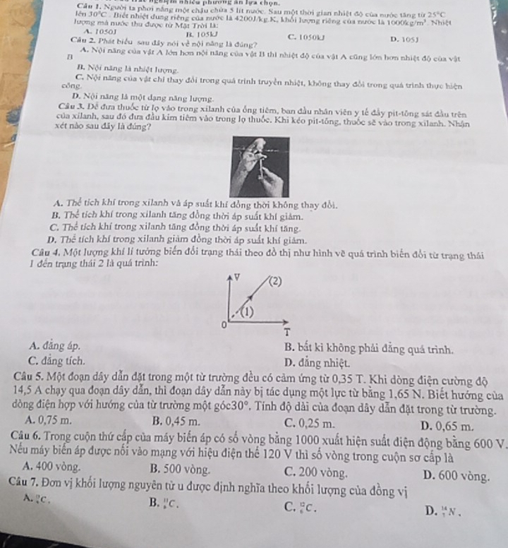 lể nghệia nhiều phương ăn lựa chọn.
Cầu 1, Người ta phơi nắng một chậu chứa 5 lít nước. Sau một thời gian nhiệt độ của nước tăng từ 25°C
lên 30°C Biết nhiệt dung riêng của nước là 4200J/kg.K, khổi lượng riêng của nước là 1000k c/m^3
lượng mà nước thu được từ Mặt Trời là:  Nhiệt
A. 1050J B. 105kJ C. 1050kJ D. 105J
Câu 2. Phát biểu sau đây nói về nội năng là đúng?
A. Nội năng của vật A lớn hơn nội năng của vật B thi nhiệt độ của vật A cũng lớn hơn nhiệt độ của vật
B
B. Nội năng là nhiệt lượng
C. Nội năng của vật chỉ thay đổi trong quá trình truyền nhiệt, không thay đổi trong quá trình thực hiện
cōng
D. Nội năng là một dạng năng lượng.
Câu 3. Để đưa thuốc từ lọ vào trong xilanh của ống tiêm, ban đầu nhân viên y tế đầy pit-tông sát đầu trên
của xilanh, sau đó đưa đầu kim tiêm vào trong lọ thuốc. Khi kéo pit-tông, thuốc sẽ vào trong xilanh. Nhận
xét nào sau đây là đúng?
A. Thể tích khí trong xilanh và áp suất khí đồng thời không thay đổi.
B. Thể tích khí trong xilanh tăng đồng thời áp suất khí giảm.
C. Thể tích khí trong xilanh tăng đồng thời áp suất khí tăng.
D. Thể tích khí trong xilanh giảm đồng thời áp suất khí giảm.
Câu 4. Một lượng khí lí tưởng biến đổi trạng thái theo đồ thị như hình vẽ quá trình biến đổi từ trạng thái
1 đến trạng thái 2 là quá trình:
v (2)
(1)
0
T
A. đẳng áp. B. bất kỉ không phải đẳng quá trình.
C. đẳng tích. D. đẳng nhiệt.
Câu 5. Một đoạn dây dẫn đặt trong một từ trường đều có cảm ứng từ 0,35 T. Khi dòng điện cường độ
14,5 A chạy qua đoạn dây dẫn, thì đoạn dây dẫn này bị tác dụng một lực từ bằng 1,65 N. Biết hướng của
đòng điện hợp với hướng của từ trường một góc 30° , Tính độ dài của đoạn dây dẫn đặt trong từ trường.
A. 0,75 m. B. 0,45 m. C. 0,25 m. D. 0,65 m.
Câu 6. Trong cuộn thứ cấp của máy biến áp có số vòng bằng 1000 xuất hiện suất điện động bằng 600 V.
Nếu máy biển áp được nối vào mạng với hiệu điện thể 120 V thì số vòng trong cuộn sơ cấp là
A. 400 vòng. B. 500 vòng. C. 200 vòng. D. 600 vòng.
Câu 7. Đơn vị khối lượng nguyên tử u được định nghĩa theo khối lượng của đồng vị
A. ?C .
B. _2^((11)C_.)
C. _6^(12)C. D. _1^(14)N.