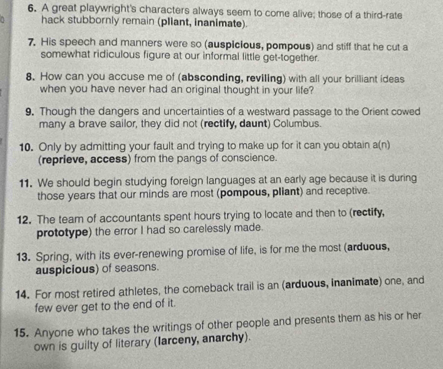 A great playwright's characters always seem to come alive; those of a third-rate 
hack stubbornly remain (pliant, inanimate). 
7. His speech and manners were so (auspicious, pompous) and stiff that he cut a 
somewhat ridiculous figure at our informal little get-together. 
8. How can you accuse me of (absconding, reviling) with all your brilliant ideas 
when you have never had an original thought in your life? 
9. Though the dangers and uncertainties of a westward passage to the Orient cowed 
many a brave sailor, they did not (rectify, daunt) Columbus. 
10. Only by admitting your fault and trying to make up for it can you obtain a(n) 
(reprieve, access) from the pangs of conscience. 
11. We should begin studying foreign languages at an early age because it is during 
those years that our minds are most (pompous, pliant) and receptive. 
12. The team of accountants spent hours trying to locate and then to (rectify, 
prototype) the error I had so carelessly made. 
13. Spring, with its ever-renewing promise of life, is for me the most (arduous, 
auspicious) of seasons. 
14. For most retired athletes, the comeback trail is an (arduous, inanimate) one, and 
few ever get to the end of it. 
15. Anyone who takes the writings of other people and presents them as his or her 
own is guilty of literary (Iarceny, anarchy).