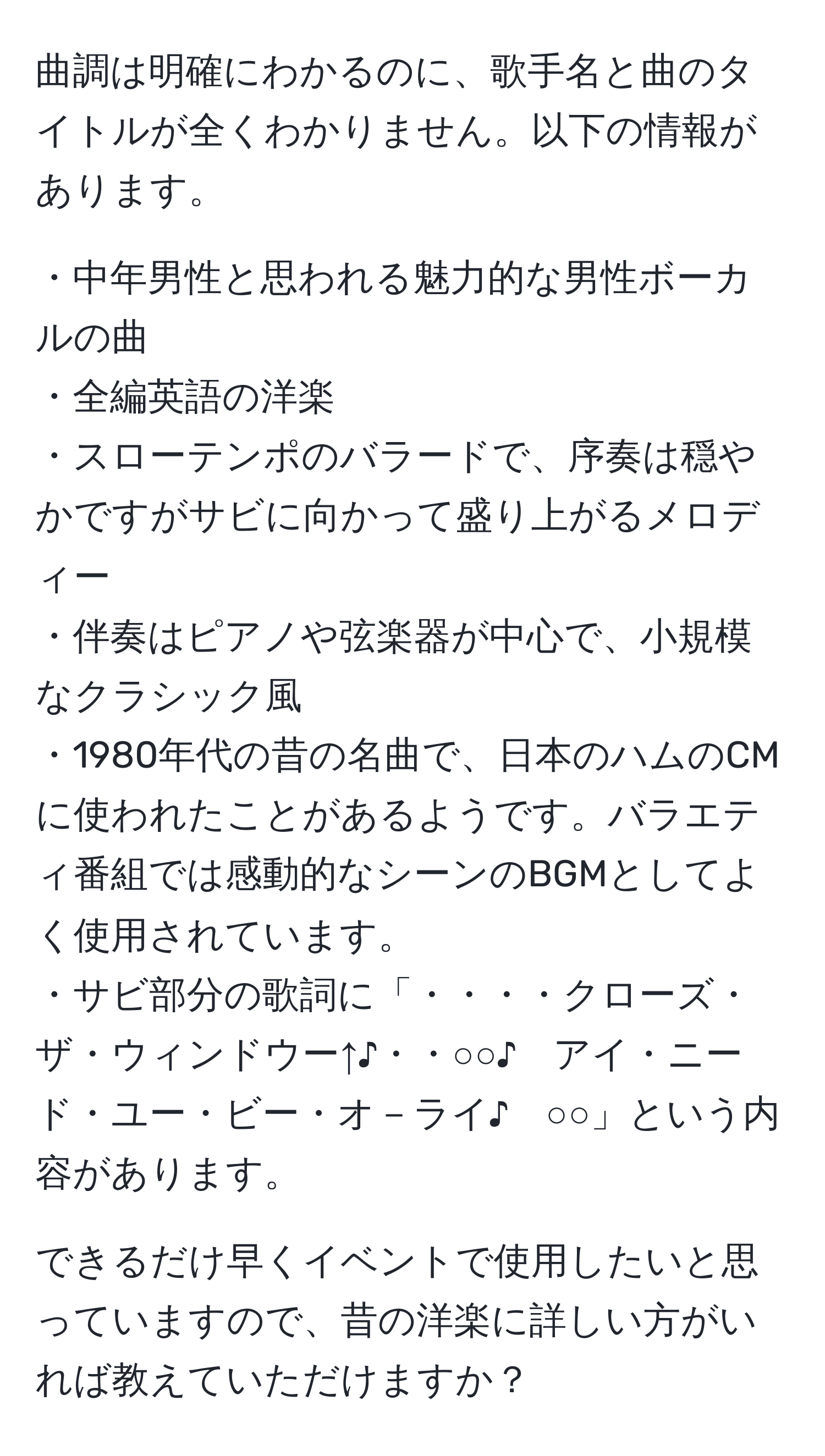 曲調は明確にわかるのに、歌手名と曲のタイトルが全くわかりません。以下の情報があります。

・中年男性と思われる魅力的な男性ボーカルの曲
・全編英語の洋楽
・スローテンポのバラードで、序奏は穏やかですがサビに向かって盛り上がるメロディー
・伴奏はピアノや弦楽器が中心で、小規模なクラシック風
・1980年代の昔の名曲で、日本のハムのCMに使われたことがあるようです。バラエティ番組では感動的なシーンのBGMとしてよく使用されています。
・サビ部分の歌詞に「・・・・クローズ・ザ・ウィンドウー↑♪・・○○♪　アイ・ニード・ユー・ビー・オ－ライ♪　○○」という内容があります。

できるだけ早くイベントで使用したいと思っていますので、昔の洋楽に詳しい方がいれば教えていただけますか？