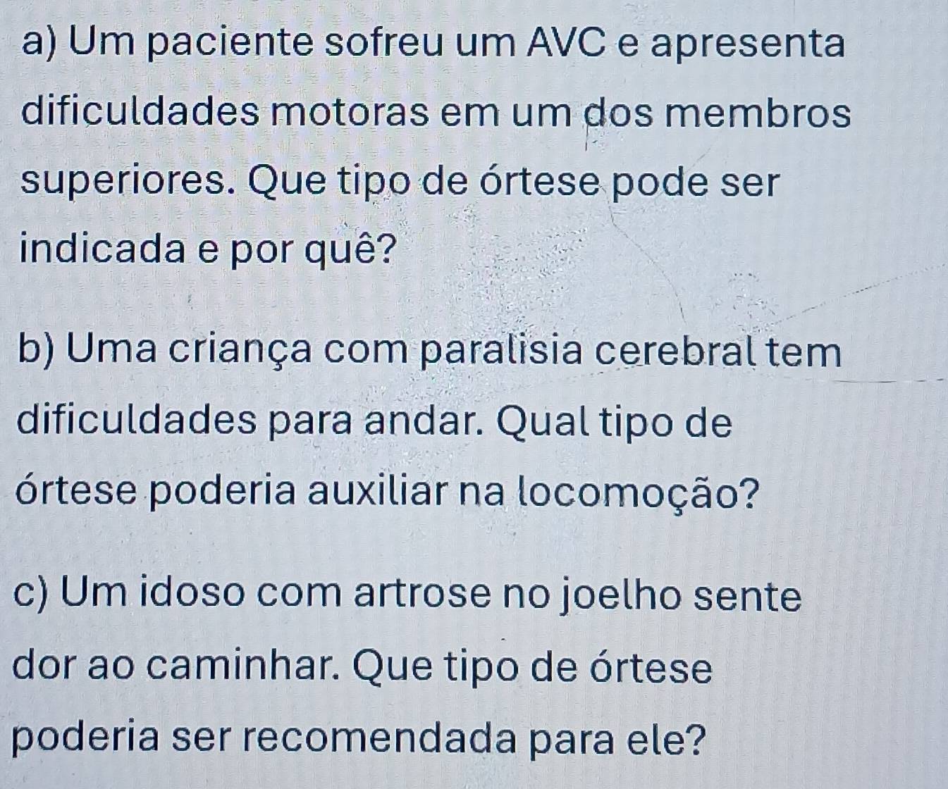 Um paciente sofreu um AVC e apresenta 
dificuldades motoras em um dos membros 
superiores. Que tipo de órtese pode ser 
indicada e por quê? 
b) Uma criança com paralisia cerebral tem 
dificuldades para andar. Qual tipo de 
órtese poderia auxiliar na locomoção? 
c) Um idoso com artrose no joelho sente 
dor ao caminhar. Que tipo de órtese 
poderia ser recomendada para ele?