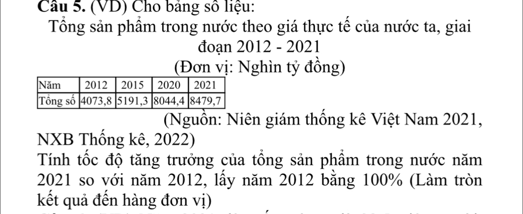 (VD) Cho bảng số liệu: 
Tổng sản phẩm trong nước theo giá thực tế của nước ta, giai 
đoạn 2012 - 2021 
(Đơn vị: Nghìn tỷ đồng) 
(Nguồn: Niên giám thống kê Việt Nam 2021, 
NXB Thống kê, 2022) 
Tính tốc độ tăng trưởng của tổng sản phẩm trong nước năm 
2021 so với năm 2012, lấy năm 2012 bằng 100% (Làm tròn 
kết quả đến hàng đơn vị)