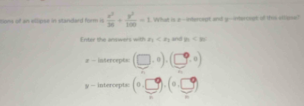 tions of an ellipse in standard form is  x^2/36 + y^2/100 =1. What is 2 --intercept and y --intercept of this ellipse? 
Enter the answers with x_1 and y_0
x - intercepts: (□ ,0),(□ ,0)
y — intercepts: (0,□ ),(0,□ )