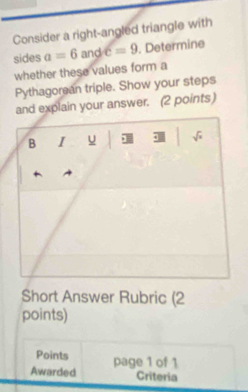 Consider a right-angled triangle with
sides a=6 and c=9. Determine
whether these values form a
Pythagorean triple. Show your steps
and explain your answer. (2 points)
Short Answer Rubric (2
points)
Points page 1 of 1
Awarded Criteria