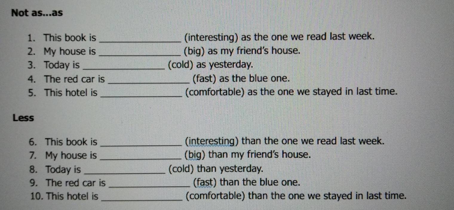 Not as...as 
1. This book is _(interesting) as the one we read last week. 
2. My house is _(big) as my friend's house. 
3. Today is _(cold) as yesterday. 
4. The red car is _(fast) as the blue one. 
5. This hotel is _(comfortable) as the one we stayed in last time. 
Less 
6. This book is _(interesting) than the one we read last week. 
7. My house is _(big) than my friend's house. 
8. Today is _(cold) than yesterday. 
9. The red car is _(fast) than the blue one. 
10. This hotel is _(comfortable) than the one we stayed in last time.