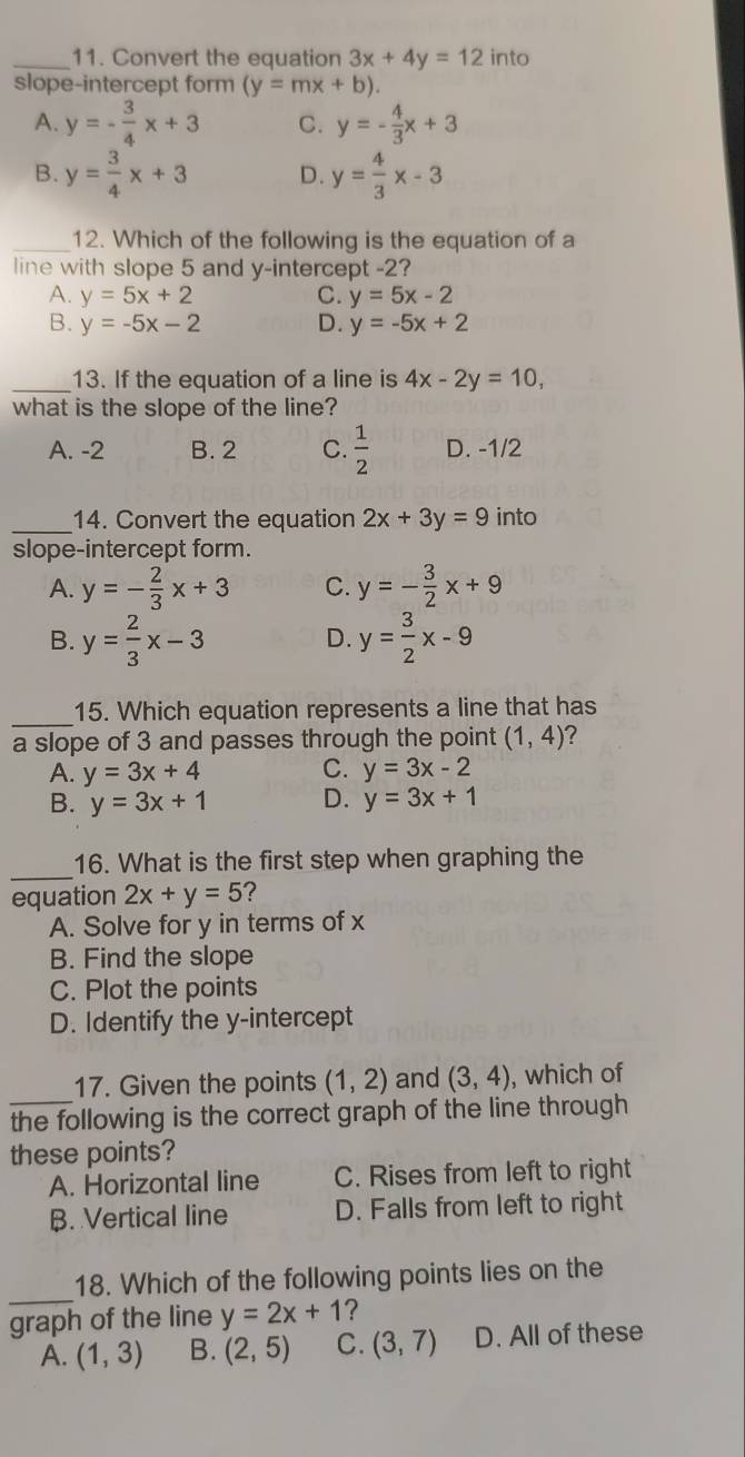 Convert the equation 3x+4y=12 into
slope-intercept form (y=mx+b).
A. y=- 3/4 x+3 C. y=- 4/3 x+3
B. y= 3/4 x+3 D. y= 4/3 x-3
_12. Which of the following is the equation of a
line with slope 5 and y-intercept -2?
A. y=5x+2 C. y=5x-2
B. y=-5x-2 D. y=-5x+2
_13. If the equation of a line is 4x-2y=10, 
what is the slope of the line?
A. -2 B. 2 C.  1/2  D. -1/2
_14. Convert the equation 2x+3y=9 into
slope-intercept form.
A. y=- 2/3 x+3 C. y=- 3/2 x+9
B. y= 2/3 x-3 y= 3/2 x-9
D.
_
15. Which equation represents a line that has
a slope of 3 and passes through the point (1,4) 2
A. y=3x+4 C. y=3x-2
B. y=3x+1 D. y=3x+1
_
16. What is the first step when graphing the
equation 2x+y=5 ?
A. Solve for y in terms of x
B. Find the slope
C. Plot the points
D. Identify the y-intercept
_
17. Given the points (1,2) and (3,4) , which of
the following is the correct graph of the line through
these points?
A. Horizontal line C. Rises from left to right
B. Vertical line D. Falls from left to right
_
18. Which of the following points lies on the
graph of the line y=2x+1 ?
A. (1,3) B. (2,5) C. (3,7) D. All of these