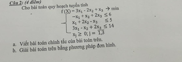 Cho bài toán quy hoạch tuyến tính
f(X)=3x_1-2x_2+x_3 - min
beginarrayl -x_1+x_2+2x_3≤ 6 x_1+2x_2-x_3≤ 5 3x_1-x_2+2x_3≤ 14 x_1≥ 0;1=1.3endarray.
a. Viết bài toán chính tắc của bài toán trên.
b. Giải bài toán trên bằng phương pháp đơn hình,