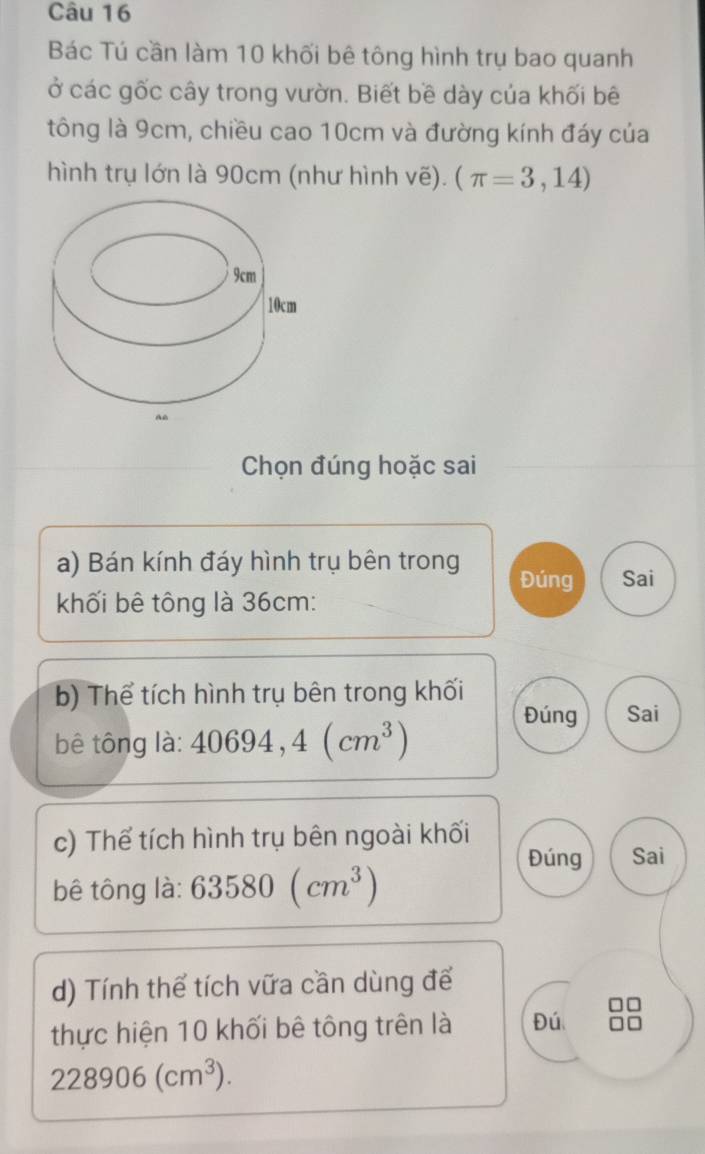 Bác Tú cần làm 10 khối bê tông hình trụ bao quanh 
ở các gốc cây trong vườn. Biết bề dày của khối bê 
tông là 9cm, chiều cao 10cm và đường kính đáy của 
hình trụ lớn là 90cm (như hình vẽ). (π =3,14)
Chọn đúng hoặc sai 
a) Bán kính đáy hình trụ bên trong Đúng Sai 
khối bê tông là 36cm : 
b) Thể tích hình trụ bên trong khối 
Đúng Sai 
bê tông là: 40694,4(cm^3)
c) Thể tích hình trụ bên ngoài khối 
Đúng Sai 
bê tông là: 63580(cm^3)
d) Tính thể tích vữa cần dùng để 
thực hiện 10 khối bê tông trên là Đú
228906(cm^3).