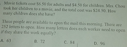 Movie tickets cost $6.50 for adults and $4.50 for children. Mrs. Chou
took her children to a movie, and the total cost was $24.50. How
many children does she have?
Three people are available to open the mail this morning. There are
252 letters to open. How many letters does each worker need to open
if they share the work equally?
A. 63 B. 72 C. 84 D. 96