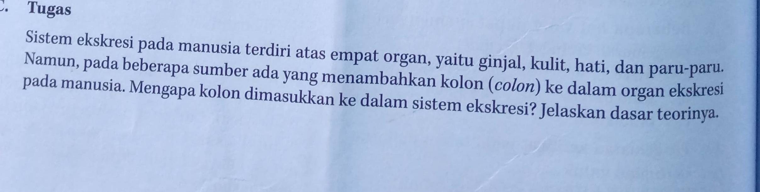 Tugas 
Sistem ekskresi pada manusia terdiri atas empat organ, yaitu ginjal, kulit, hati, dan paru-paru. 
Namun, pada beberapa sumber ada yang menambahkan kolon (colon) ke dalam organ ekskresi 
pada manusia. Mengapa kolon dimasukkan ke dalam sistem ekskresi? Jelaskan dasar teorinya.