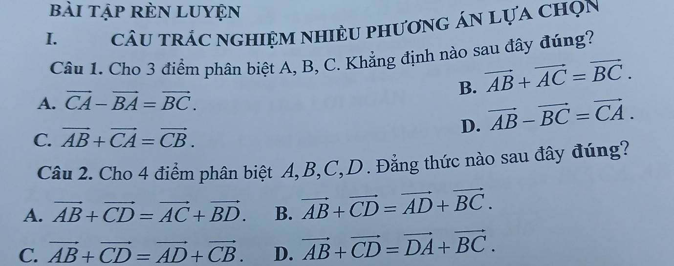 bài tập rÈN LUyện
I.
câu trÁC ngHIệm nHiềU phươnG Án Lựa chọn
Câu 1. Cho 3 điểm phân biệt A, B, C. Khẳng định nào sau đây đúng?
B. vector AB+vector AC=vector BC.
A. vector CA-vector BA=vector BC.
D. vector AB-vector BC=vector CA.
C. vector AB+vector CA=vector CB. 
Câu 2. Cho 4 điểm phân biệt A, B, C,D. Đẳng thức nào sau đây đúng?
A. vector AB+vector CD=vector AC+vector BD. B. vector AB+vector CD=vector AD+vector BC.
C. vector AB+vector CD=vector AD+vector CB. D. vector AB+vector CD=vector DA+vector BC.