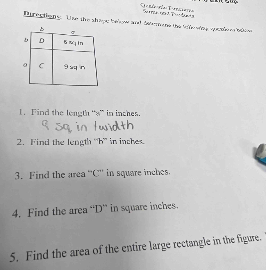 Ext Slp 
Quadratic Functions 
Sums and Products 
Directions: Use the shape below and determine the following questions below. 
1. Find the length “ a ” in inches. 
2. Find the length “ b ” in inches. 
3. Find the area “ C ” in square inches. 
4. Find the area “ D ” in square inches. 
5. Find the area of the entire large rectangle in the figure.