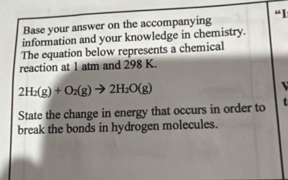 “1 
Base your answer on the accompanying 
information and your knowledge in chemistry. 
The equation below represents a chemical 
reaction at 1 atm and 298 K.
2H_2(g)+O_2(g)to 2H_2O(g)
State the change in energy that occurs in order to 
t 
break the bonds in hydrogen molecules.