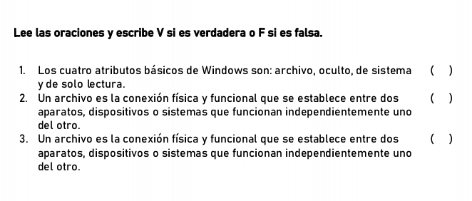 Lee las oraciones y escribe V si es verdadera o F si es falsa. 
1. Los cuatro atributos básicos de Windows son: archivo, oculto, de sistema ( ) 
y de solo lectura. 
2. Un archivo es la conexión física y funcional que se establece entre dos ( ) 
aparatos, dispositivos o sistemas que funcionan independientemente uno 
del otro. 
3. Un archivo es la conexión física y funcional que se establece entre dos ( ) 
aparatos, dispositivos o sistemas que funcionan independientemente uno 
del otro.