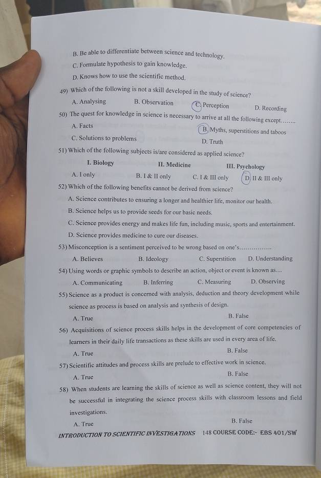 B. Be able to differentiate between science and technology.
C. Formulate hypothesis to gain knowledge.
D. Knows how to use the scientific method.
49) Which of the following is not a skill developed in the study of science?
A. Analysing B. Observation C. Perception D. Recording
50) The quest for knowledge in science is necessary to arrive at all the following except…...
A. Facts
B. Myths, superstitions and taboos
C. Solutions to problems D. Truth
51) Which of the following subjects is/are considered as applied science?
I. Biology II. Medicine III. Psychology
A. I only B. I & II only C. I & III only D. II & III only
52) Which of the following benefits cannot be derived from science?
A. Science contributes to ensuring a longer and healthier life, monitor our health.
B. Science helps us to provide seeds for our basic needs.
C. Science provides energy and makes life fun, including music, sports and entertainment.
D. Science provides medicine to cure our diseases.
53) Misconception is a sentiment perceived to be wrong based on one’s_
A. Believes B. Ideology C. Superstition D. Understanding
54) Using words or graphic symbols to describe an action, object or event is known as…
A. Communicating B. Inferring C. Measuring D. Observing
55) Science as a product is concerned with analysis, deduction and theory development while
science as process is based on analysis and synthesis of design.
A. True B. False
56) Acquisitions of science process skills helps in the development of core competencies of
learners in their daily life transactions as these skills are used in every area of life.
A. True B. False
57) Scientific attitudes and process skills are prelude to effective work in science.
A. True B. False
58) When students are learning the skills of science as well as science content, they will not
be successful in integrating the science process skills with classroom lessons and field
investigations.
A. True B. False
INTRODUCTION TO SCIENTIFIC INVESTIGATIONS 148 COURSE CODE:- EBS 401/SW