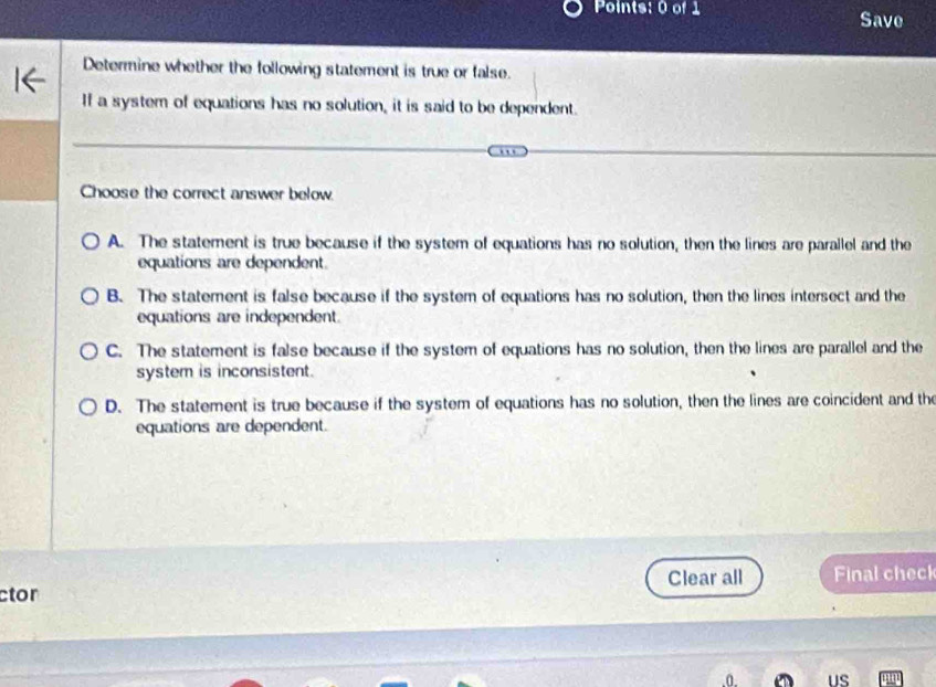 Save
Determine whether the following statement is true or false.
If a system of equations has no solution, it is said to be dependent.
Choose the correct answer below.
A. The statement is true because if the system of equations has no solution, then the lines are parallel and the
equations are dependent.
B. The statement is false because if the system of equations has no solution, then the lines intersect and the
equations are independent.
C. The statement is false because if the system of equations has no solution, then the lines are parallel and the
system is inconsistent.
D. The statement is true because if the system of equations has no solution, then the lines are coincident and the
equations are dependent.
ctor Clear all Final check
US