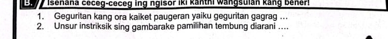 Isenana ceceg-ceceg ing ngisor iki kanthi wangsuian kang bener! 
1. Geguritan kang ora kaiket paugeran yaiku geguritan gagrag .. 
2. Unsur instriksik sing gambarake pamilihan tembung diarani …..