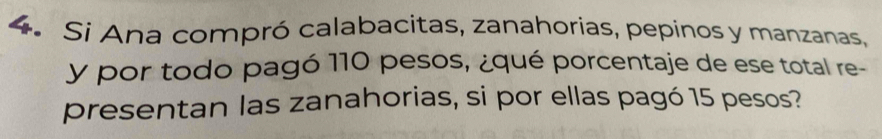 Si Ana compró calabacitas, zanahorias, pepinos y manzanas, 
y por todo pagó 110 pesos, ¿qué porcentaje de ese total re- 
presentan las zanahorias, si por ellas pagó 15 pesos?