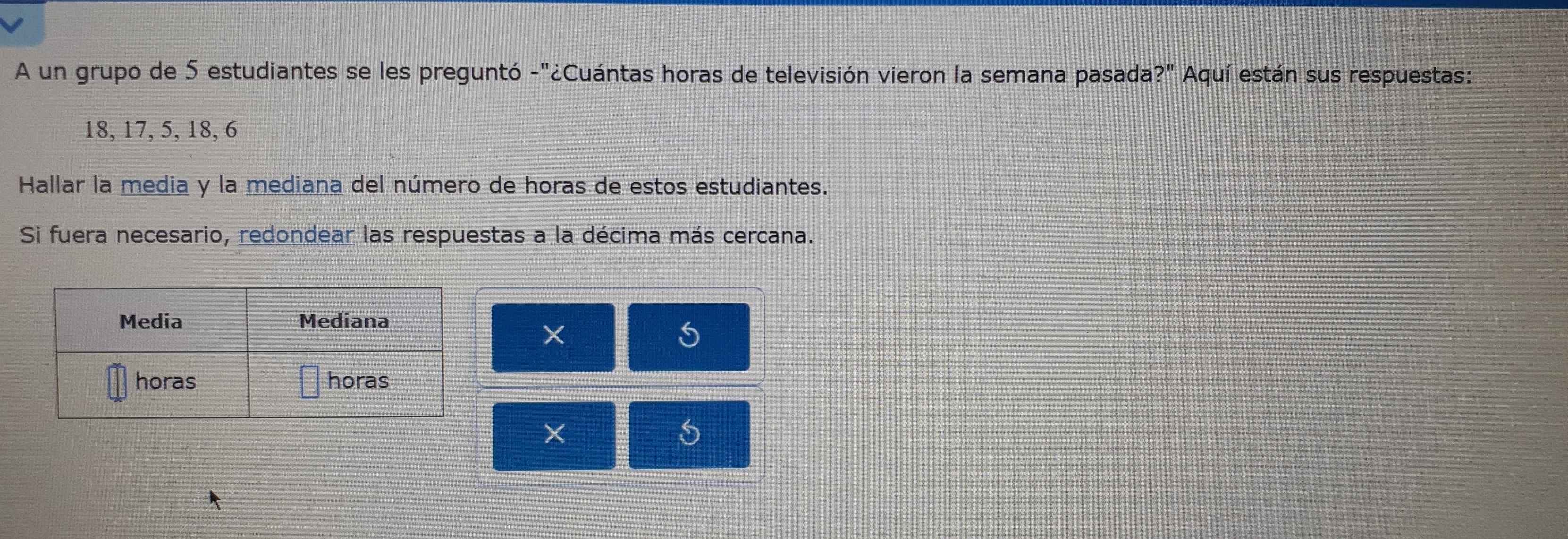 A un grupo de 5 estudiantes se les preguntó -"¿Cuántas horas de televisión vieron la semana pasada ?'' Aquí están sus respuestas:
18, 17, 5, 18, 6
Hallar la media y la mediana del número de horas de estos estudiantes. 
Si fuera necesario, redondear las respuestas a la décima más cercana. 
×
5
×