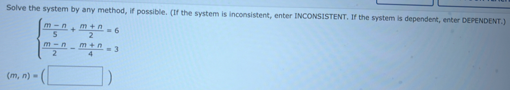 Solve the system by any method, if possible. (If the system is inconsistent, enter INCONSISTENT. If the system is dependent, enter DEPENDENT.)
beginarrayl  (m-n)/5 + (m+n)/2 =6  (m-n)/2 - (m+n)/4 =3endarray.
(m,n)=(□ )