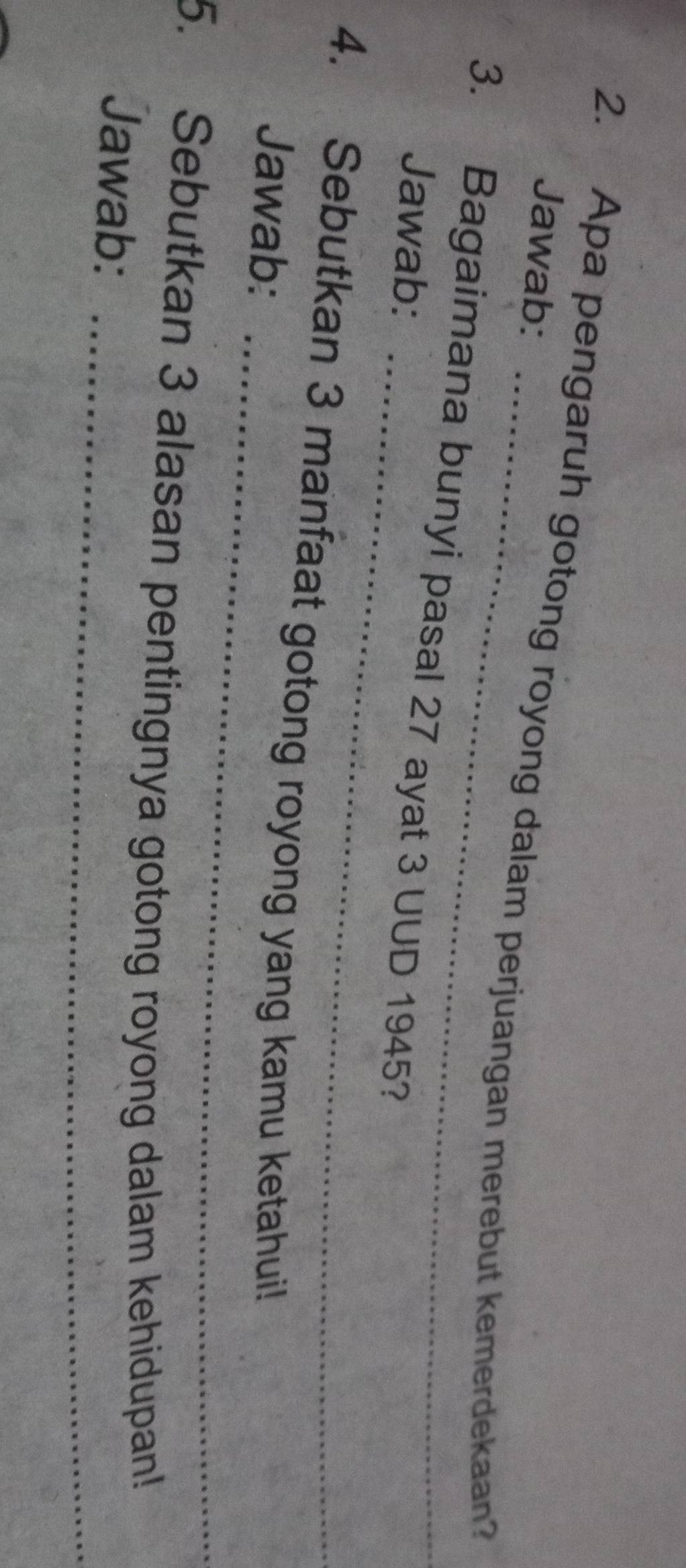 Jawab: 
2. Apa pengaruh gotong royong dalam perjuangan merebut kemerdekaan? 
_ 
3. Bagaimana bunyi pasal 27 ayat 3 UUD 1945? 
Jawab: 
_ 
4. Sebutkan 3 manfaat gotong royong yang kamu ketahui! 
Jawab: 
_ 
5. Sebutkan 3 alasan pentingnya gotong royong dalam kehidupan! 
Jawab: