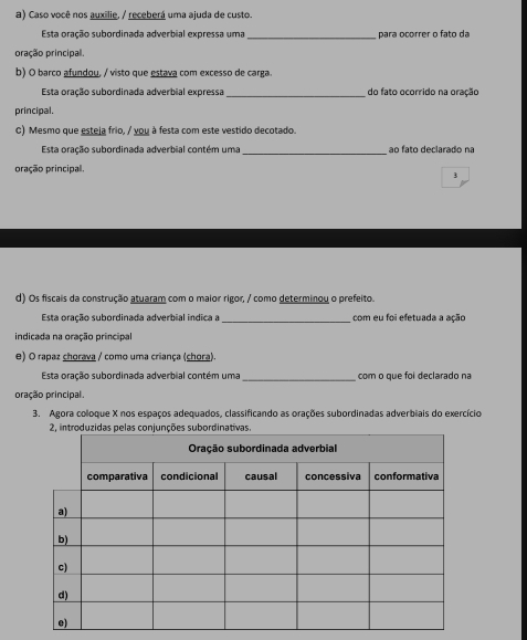 Caso você nos auxilie, / receberá uma ajuda de custo. 
Esta oração subordinada adverbial expressa uma _para ocorrer o fato da 
oração principal. 
b) O barco afundou, / visto que estava com excesso de carga 
Esta oração subordinada adverbial expressa _do fato ocorrido na oração 
principal. 
C) Mesmo que esteja frio, / you à festa com este vestido decotado. 
Esta oração subordinada adverbial contém uma _ao fato declarado na 
pração principal. 
3 
d) Os fiscais da construção atuaram com o maior rigor, / como determinou o prefeito. 
Esta oração subordinada adverbial indica a_ com eu foi efetuada a ação 
indicada na oração principal 
e) O rapaz chorava / como uma criança (chora). 
Esta oração subordinada adverbial contém uma_ com o que foi declarado na 
pração principal. 
3. Agora coloque X nos espaços adequados, classificando as orações subordinadas adverbiais do exercício