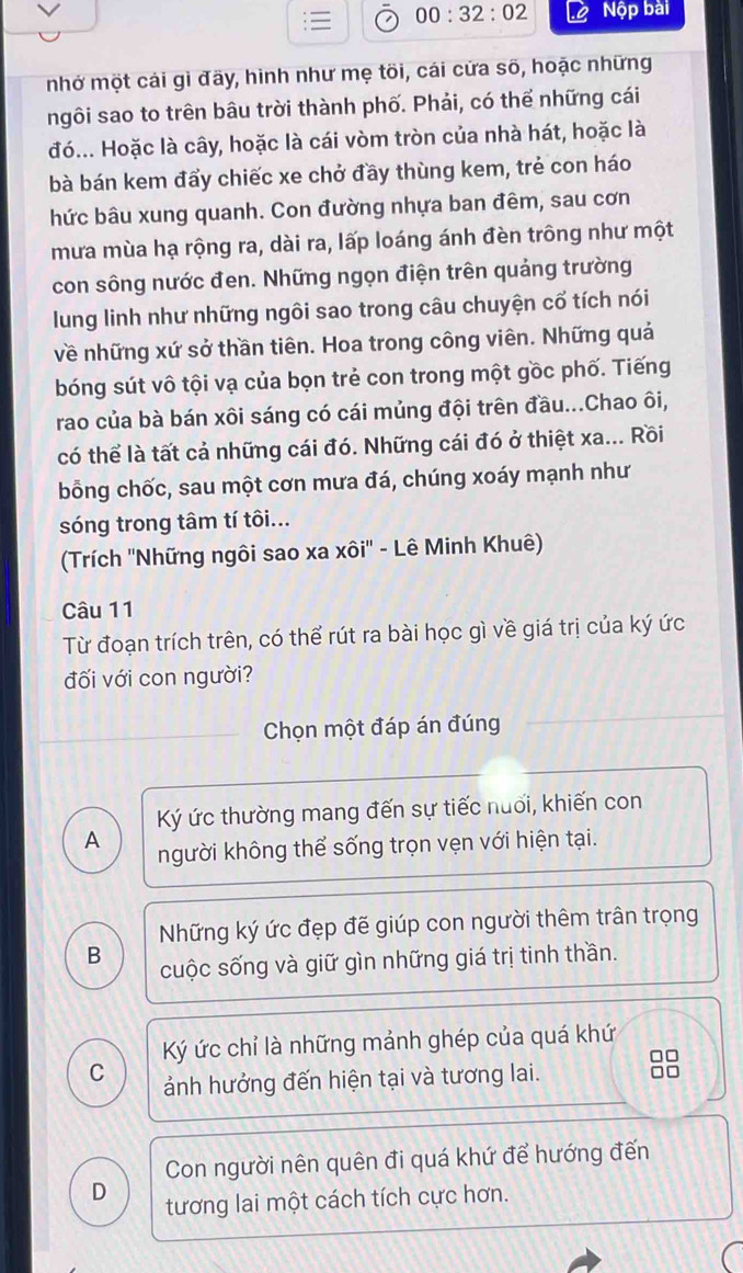 00:32:02 Nộp bài
mhở một cái gì đãy, hình như mẹ tõi, cái cửa số, hoặc những
ngôi sao to trên bâu trời thành phố. Phải, có thể những cái
đó... Hoặc là cây, hoặc là cái vòm tròn của nhà hát, hoặc là
bà bán kem đẩy chiếc xe chở đầy thùng kem, trẻ con háo
hức bâu xung quanh. Con đường nhựa ban đêm, sau cơn
mưa mùa hạ rộng ra, dài ra, lấp loáng ánh đèn trông như một
con sông nước đen. Những ngọn điện trên quảng trường
lung linh như những ngôi sao trong câu chuyện cố tích nói
về những xứ sở thần tiên. Hoa trong công viên. Những quả
bóng sút vô tội vạ của bọn trẻ con trong một gồc phố. Tiếng
rao của bà bán xôi sáng có cái mủng đội trên đầu...Chao ôi,
có thể là tất cả những cái đó. Những cái đó ở thiệt xa... Rồi
bỗng chốc, sau một cơn mưa đá, chúng xoáy mạnh như
sóng trong tâm tí tôi...
(Trích ''Những ngôi sao xa xôi'' - Lê Minh Khuê)
Câu 11
Từ đoạn trích trên, có thể rút ra bài học gì về giá trị của ký ức
đối với con người?
Chọn một đáp án đúng
Ký ức thường mang đến sự tiếc nuổi, khiến con
A người không thể sống trọn vẹn với hiện tại.
Những ký ức đẹp đế giúp con người thêm trân trọng
B cuộc sống và giữ gìn những giá trị tinh thần.
Ký ức chỉ là những mảnh ghép của quá khứ
□□
C ảnh hưởng đến hiện tại và tương lai. □□
Con người nên quên đi quá khứ để hướng đến
D tương lai một cách tích cực hơn.