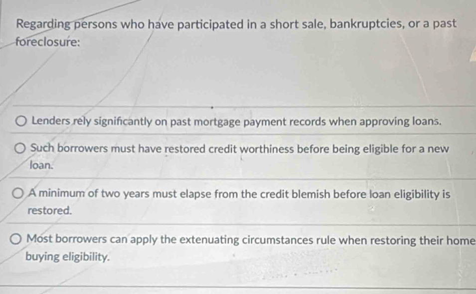 Regarding persons who have participated in a short sale, bankruptcies, or a past 
foreclosure: 
Lenders rely significantly on past mortgage payment records when approving loans. 
Such borrowers must have restored credit worthiness before being eligible for a new 
loan. 
A minimum of two years must elapse from the credit blemish before loan eligibility is 
restored. 
Most borrowers can apply the extenuating circumstances rule when restoring their home 
buying eligibility.