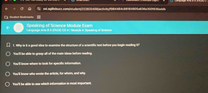 Language Arís B A (FA24) C
ssi.agilixbuzz.com/student/222820456/activity/f984464c88164805a636e350f936addb
Student Bookmarks
Speaking of Science Module Exam
Language Arts 8 A (FA24) CO 4 / Module 4: Speaking of Science
1. Why is it a good idea to examine the structure of a scientific text before you begin reading it?
You'll be able to grasp all of the main ideas before reading.
You'll know where to look for specific information.
You'll know who wrote the article, for whom, and why.
You'll be able to see which information is most important.