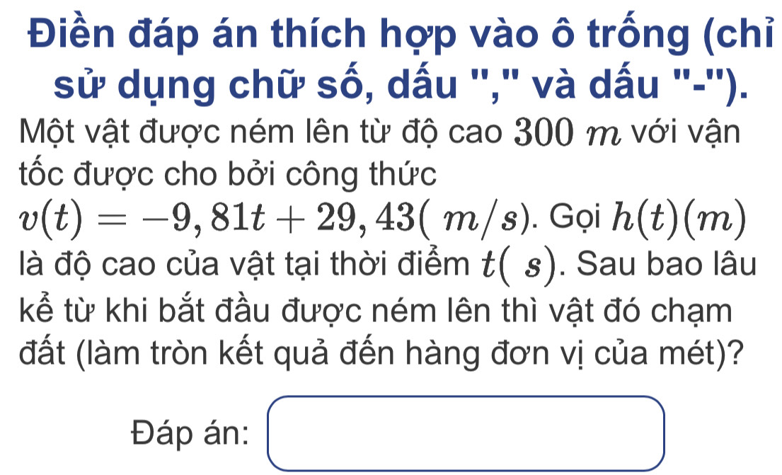 Điền đáp án thích hợp vào ô trống (chỉ 
sử dụng chữ số, dấu ''," và dấu "-''). 
Một vật được ném lên từ độ cao 300 m với vận 
tốc được cho bởi công thức
v(t)=-9,81t+29,43(m/s). Gọi h(t)(m)
là độ cao của vật tại thời điểm t(s). Sau bao lâu 
kể từ khi bắt đầu được ném lên thì vật đó chạm 
(đất (làm tròn kết quả đến hàng đơn vị của mét)? 
Đáp án: □