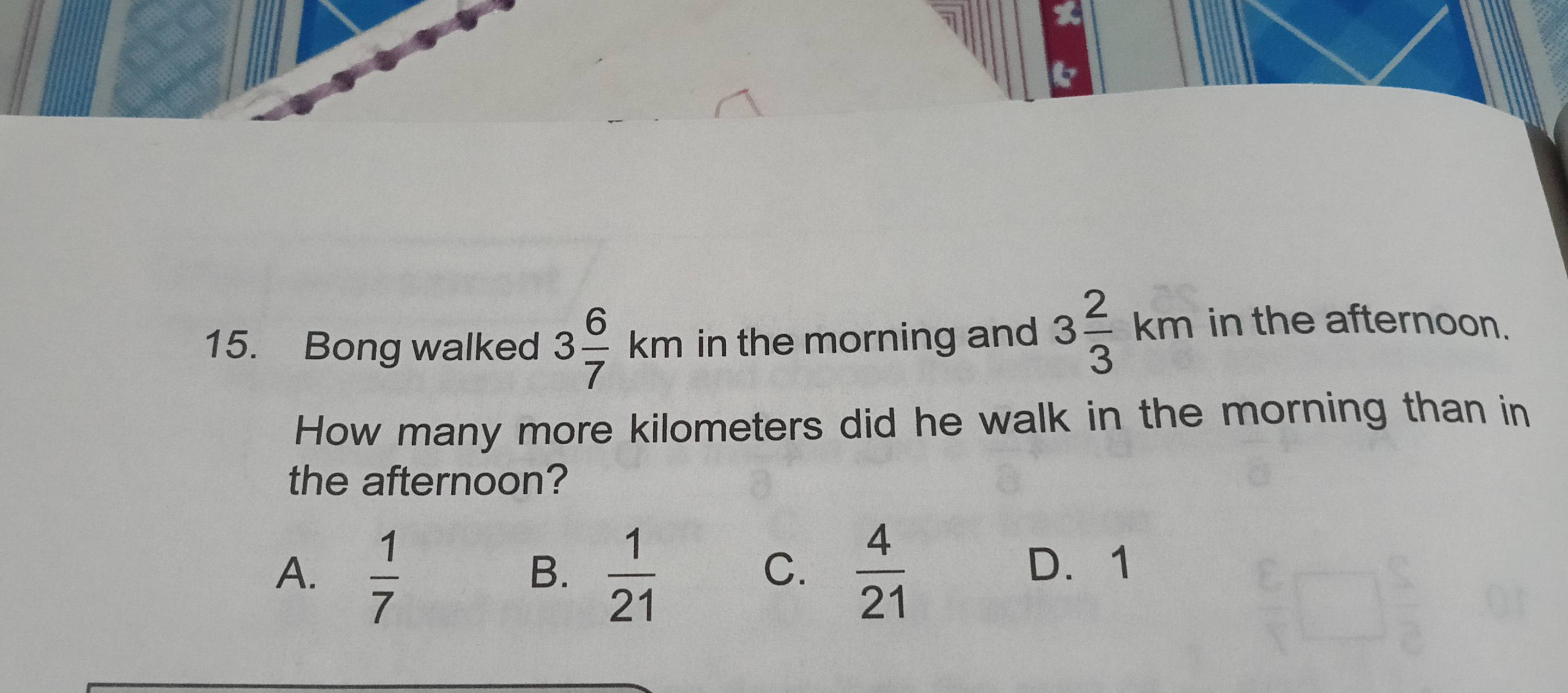 Bong walked 3 6/7 km in the morning and 3 2/3 km in the afternoon.
How many more kilometers did he walk in the morning than in
the afternoon?
A.  1/7   1/21   4/21 
B.
C. D. 1