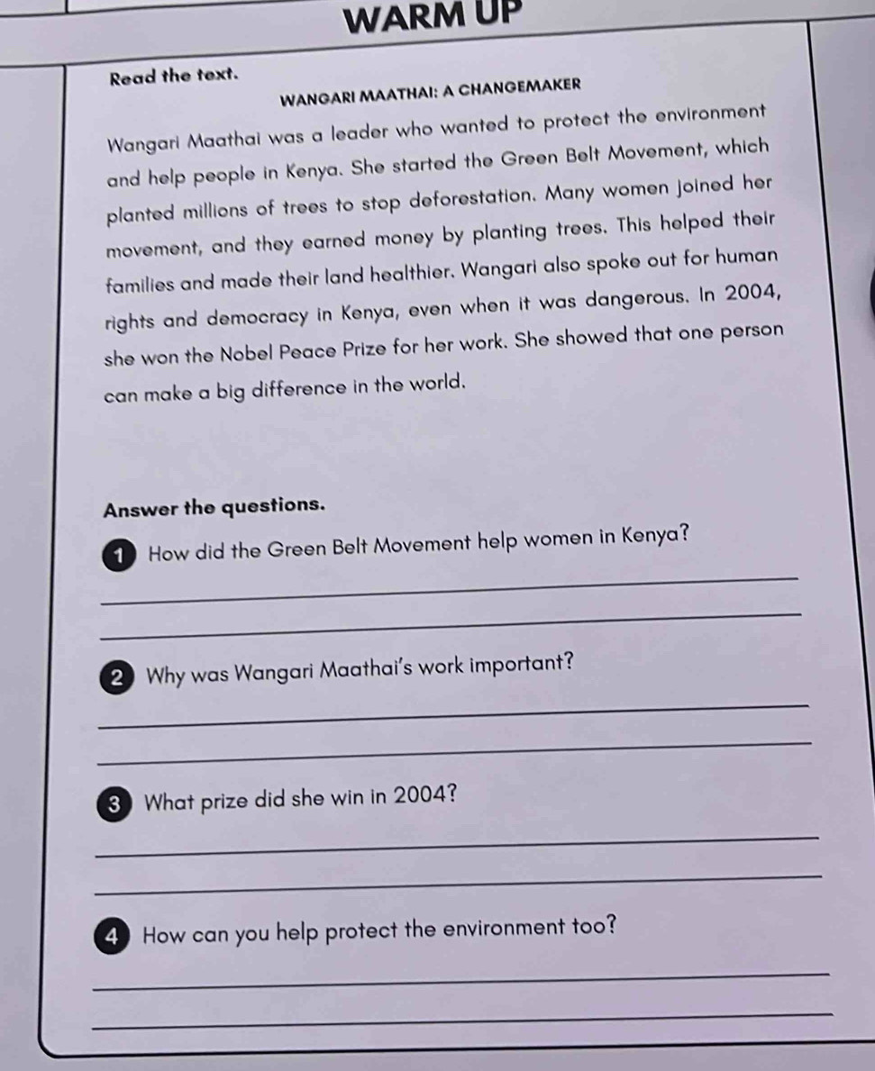 WARM UP 
Read the text. 
WANGARI MAATHAI: A CHANGEMAKER 
Wangari Maathai was a leader who wanted to protect the environment 
and help people in Kenya. She started the Green Belt Movement, which 
planted millions of trees to stop deforestation. Many women joined her 
movement, and they earned money by planting trees. This helped their 
families and made their land healthier. Wangari also spoke out for human 
rights and democracy in Kenya, even when it was dangerous. In 2004, 
she won the Nobel Peace Prize for her work. She showed that one person 
can make a big difference in the world. 
Answer the questions. 
1 How did the Green Belt Movement help women in Kenya? 
_ 
_ 
2 Why was Wangari Maathai's work important? 
_ 
_ 
3 What prize did she win in 2004? 
_ 
_ 
4 How can you help protect the environment too? 
_ 
_ 
_