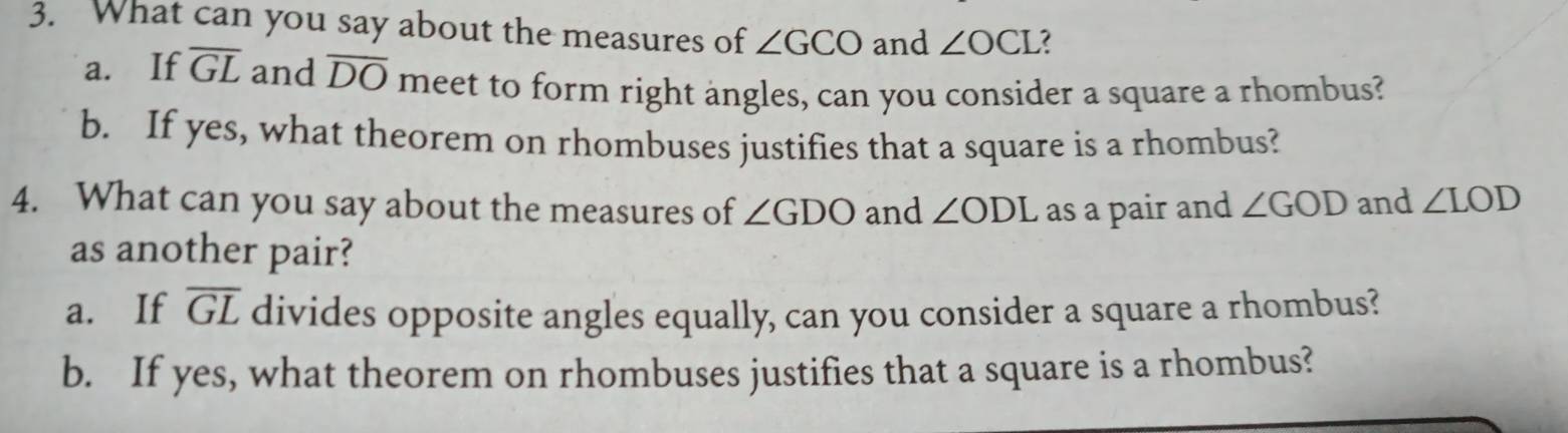 What can you say about the measures of ∠ GCO and ∠ OCI 3 
a. If overline GL and overline DO meet to form right angles, can you consider a square a rhombus? 
b. If yes, what theorem on rhombuses justifies that a square is a rhombus? 
4. What can you say about the measures of ∠ GDO and ∠ ODL as a pair and ∠ GOD and ∠ LOD
as another pair? 
a. If overline GL divides opposite angles equally, can you consider a square a rhombus? 
b. If yes, what theorem on rhombuses justifies that a square is a rhombus?