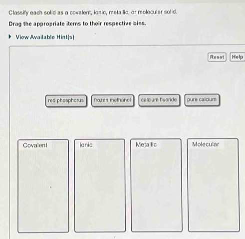 Classify each solid as a covalent, ionic, metallic, or molecular solid.
Drag the appropriate items to their respective bins.
View Available Hint(s)
Reset Help
red phosphorus frozen methanol calcium fluoride pure calcium
Covalent Ionic Metallic Molecular