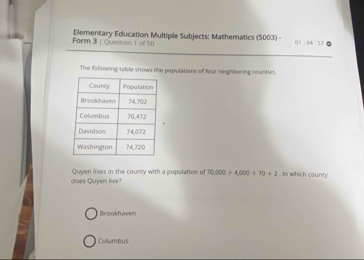 Elementary Education Multiple Subjects: Mathematics (5003) -
Form 3 | Question 1 of 50 01:04:57 
The following table shows the populations of four neighboring counties.
Quyen lives in the county with a population of 70,000+4,000+70+2. In which county
does Quyen live?
Brookhaven
Columbus