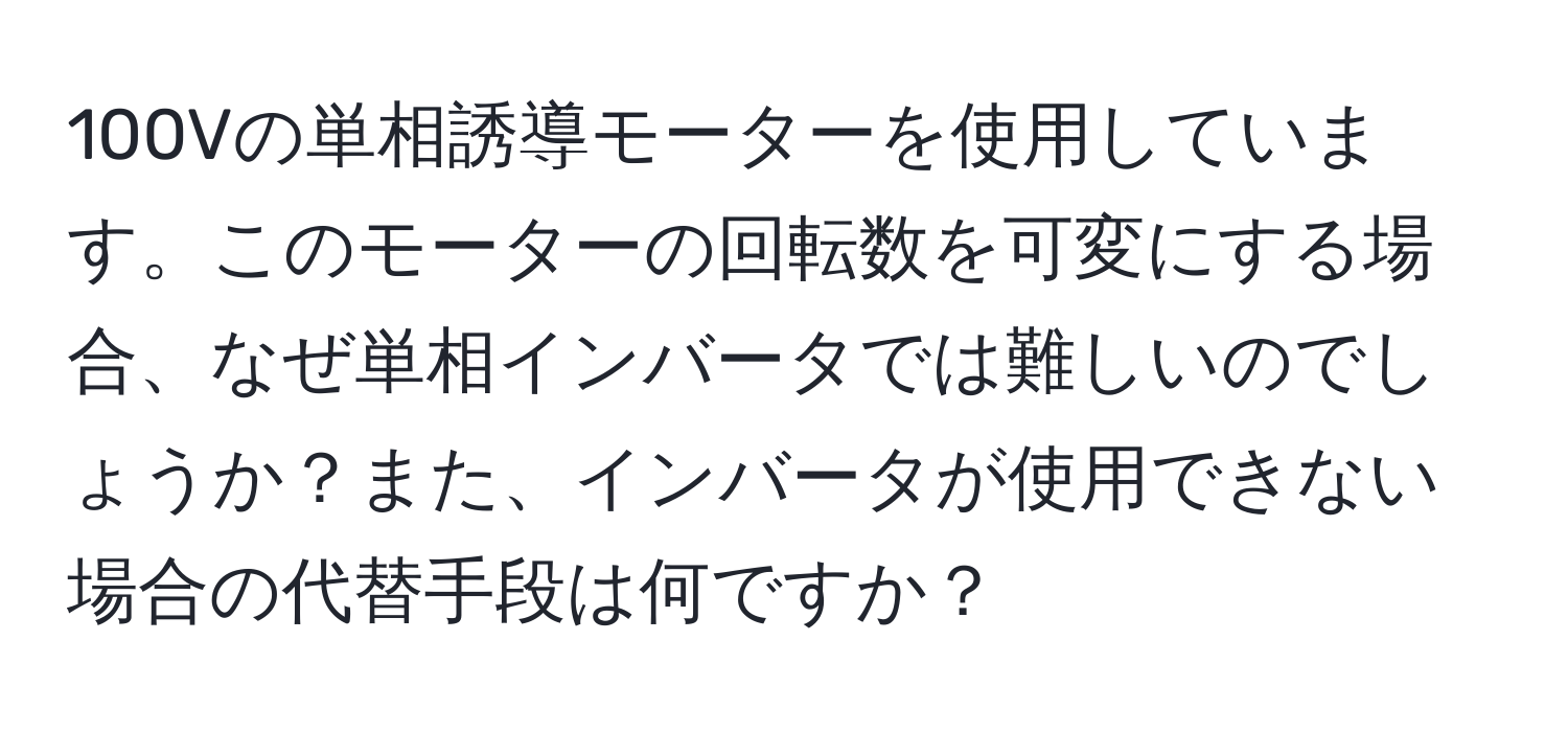 100Vの単相誘導モーターを使用しています。このモーターの回転数を可変にする場合、なぜ単相インバータでは難しいのでしょうか？また、インバータが使用できない場合の代替手段は何ですか？