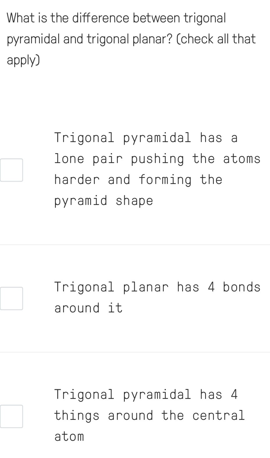 What is the difference between trigonal
pyramidal and trigonal planar? (check all that
apply)
Trigonal pyramidal has a
lone pair pushing the atoms
harder and forming the
pyramid shape
Trigonal planar has 4 bonds
around it
Trigonal pyramidal has 4
things around the central
atom