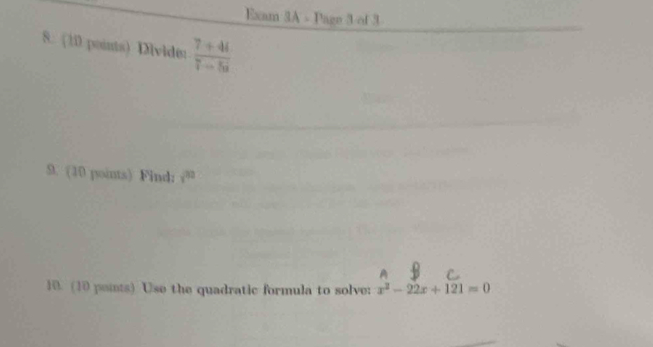 Exam 3A - Page 3 of 3 
8. (10 points) Dividi:  (7+4i)/7-5i 
9. (10 points) Find: y^(32)
10. (10 paints) Use the quadratic formula to solve: x^2-22x+121=0