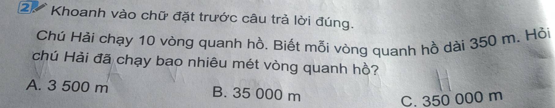 Khoanh vào chữ đặt trước câu trả lời đúng.
Chú Hải chạy 10 vòng quanh hồ. Biết mỗi vòng quanh hồ dài 350 m. Hỏi
chú Hải đã chạy bao nhiêu mét vòng quanh hồ?
A. 3 500 m B. 35 000 m
C. 350 000 m