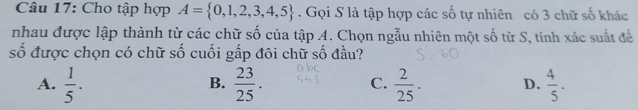 Cho tập hợp A= 0,1,2,3,4,5. Gọi S là tập hợp các số tự nhiên có 3 chữ số khác
nhau được lập thành từ các chữ số của tập A. Chọn ngẫu nhiên một số từ S, tính xác suất để
số được chọn có chữ số cuối gấp đôi chữ số đầu?
A.  1/5 .  23/25 .  2/25 .  4/5 . 
B.
C.
D.