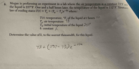 Megan is performing an experiment in a lab where the air temperature is a constant 73°F
the liquid is 237°F. One and a half hours later, the temperature of the liquid is 112°F Newton's 
law of cooling states T(t)=T_a+(T_0-T_a)e^(-kt) where:
T(t) : temperature, °F, of the liquid at t hours
T_a^2 air temperature
T_0 initial temperature of the liquid 237°
k : constant 
Determine the value of k, to the nearest thousandth, for this liquid.