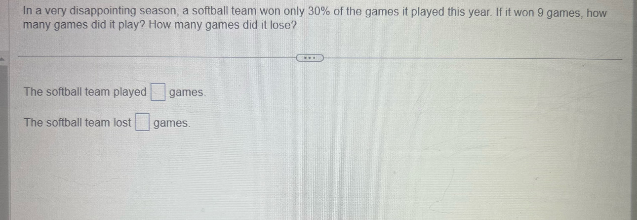 In a very disappointing season, a softball team won only 30% of the games it played this year. If it won 9 games, how
many games did it play? How many games did it lose?
The softball team played □ games.
The softball team lost □ games.