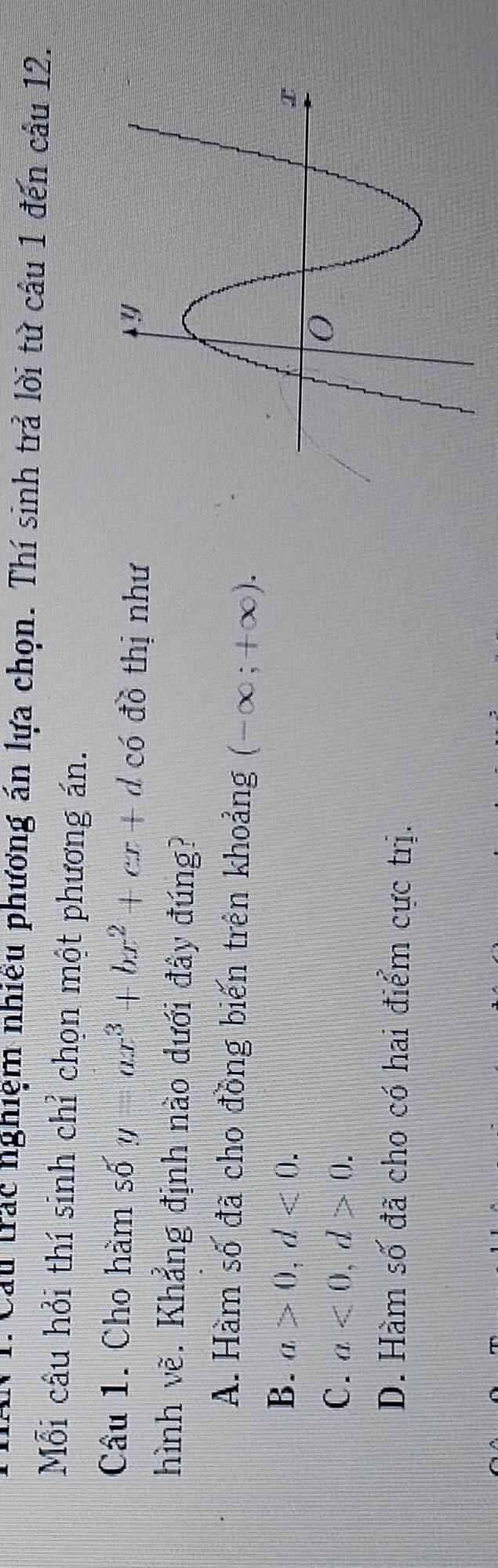 Cau trác nghiệm nhiều phương án lựa chọn. Thí sinh trả lời tử cầu 1 đến cầu 12.
Mỗi câu hỏi thí sinh chỉ chọn một phương án.
Câu 1. Cho hàm số y=ax^3+bx^2+cx+d có đồ thị như
hình vẽ. Khẳng định nào dưới đây đúng?
A. Hàm số đã cho đồng biến trên khoảng (-∈fty ;+∈fty ).
B. a>0, d<0</tex>.
C. a<0</tex>, d>0.
D. Hàm số đã cho có hai điểm cực trị.