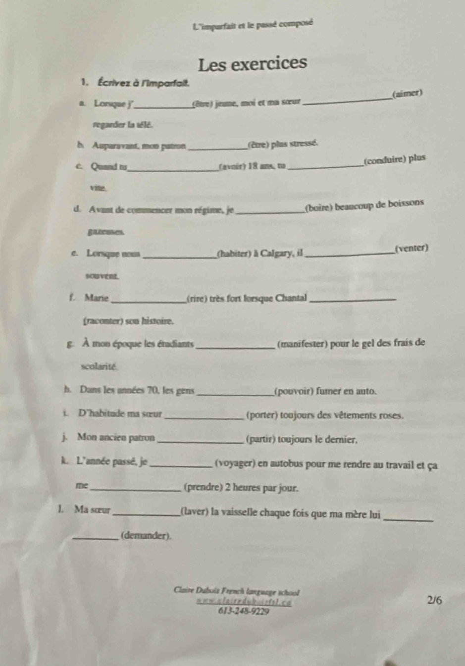 L'imparfait et le passé composé 
Les exercices 
1. Écrivez à l'Imparfait. 
a. Lorsque _(être) jeune, moi et na sœur _(aimer) 
regarder la télé. 
b. Auparavant, mon patron _(être) plas stressé. 
(conduire) plus 
c. Quand t_ (avoir) 18 ans, no_ 
vite. 
d. Avant de commencer mon régime, je_ 
(boiré) beancoup de boissons 
gatrones. 
e. Lorsque nows _(habiter) à Calgary, il _(venter) 
souvent. 
f. Marie _(rire) très fort lorsque Chantal_ 
(raconter) son histoire. 
g. À mon époque les étadiants _(manifester) pour le gel des frais de 
scolarité. 
h. Dans les années 70, les gens _(pouvoir) fumer en auto. 
i. D'habitude ma sœur _(porter) toujours des vêtements roses. 
j. Mon ancien patron _(partir) toujours le dernier. 
k. L'année passé, je _(voyager) en autobus pour me rendre au travail et ça 
me_ (prendre) 2 heures par jour. 
l. Ma sœur _(laver) la vaisselle chaque fois que ma mère lui_ 
_(demander). 
Claire Duboïs French language school 
'' 1 14s 915 ''' ª
2/6