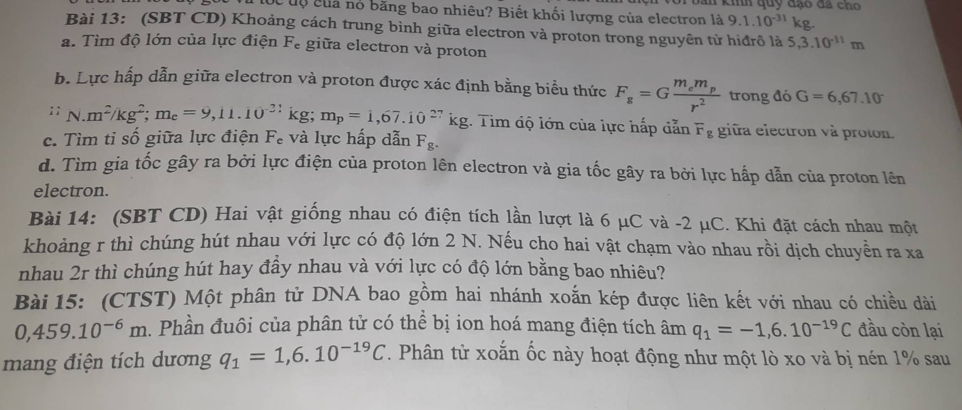 bản kinh quy đạo đá cho
Cc độ của nó băng bao nhiêu? Biết khối lượng của electron là 9.1.10^(-31)kg.
Bài 13: (SBT CD) Khoảng cách trung bình giữa electron và proton trong nguyên tử hiđrô là 5,3.10^(-11)m
a. Tìm độ lớn của lực điện Fe giữa electron và proton
b. Lực hấp dẫn giữa electron và proton được xác định bằng biểu thức F_g=Gfrac m_em_pr^2 trong đó G=6,67.10^-
11 N.m^2/kg^2;m_e=9,11.10^(-21)kg;m_p=1,67.10^(27)kg Tim độ lớn của lực hấp dẫn F_g giữa electron và proton.
c. Tìm tỉ số giữa lực điện Fe và lực hấp dẫn F_g.
d. Tìm gia tốc gây ra bởi lực điện của proton lên electron và gia tốc gây ra bởi lực hấp dẫn của proton lên
electron.
Bài 14: (SBT CD) Hai vật giống nhau có điện tích lần lượt là 6 μC và -2 μC. Khi đặt cách nhau một
khoảng r thì chúng hút nhau với lực có độ lớn 2 N. Nếu cho hai vật chạm vào nhau rồi dịch chuyền ra xa
nhau 2r thì chúng hút hay đầy nhau và với lực có độ lớn bằng bao nhiêu?
Bài 15: (CTST) Một phân tử DNA bao gồm hai nhánh xoắn kép được liên kết với nhau có chiều dài
0,459.10^(-6)m. Phần đuôi của phân tử có thể bị ion hoá mang điện tích âm q_1=-1,6.10^(-19)C đầu còn lại
mang điện tích dương q_1=1,6.10^(-19)C. Phân tử xoắn ốc này hoạt động như một lò xo và bị nén 1% sau