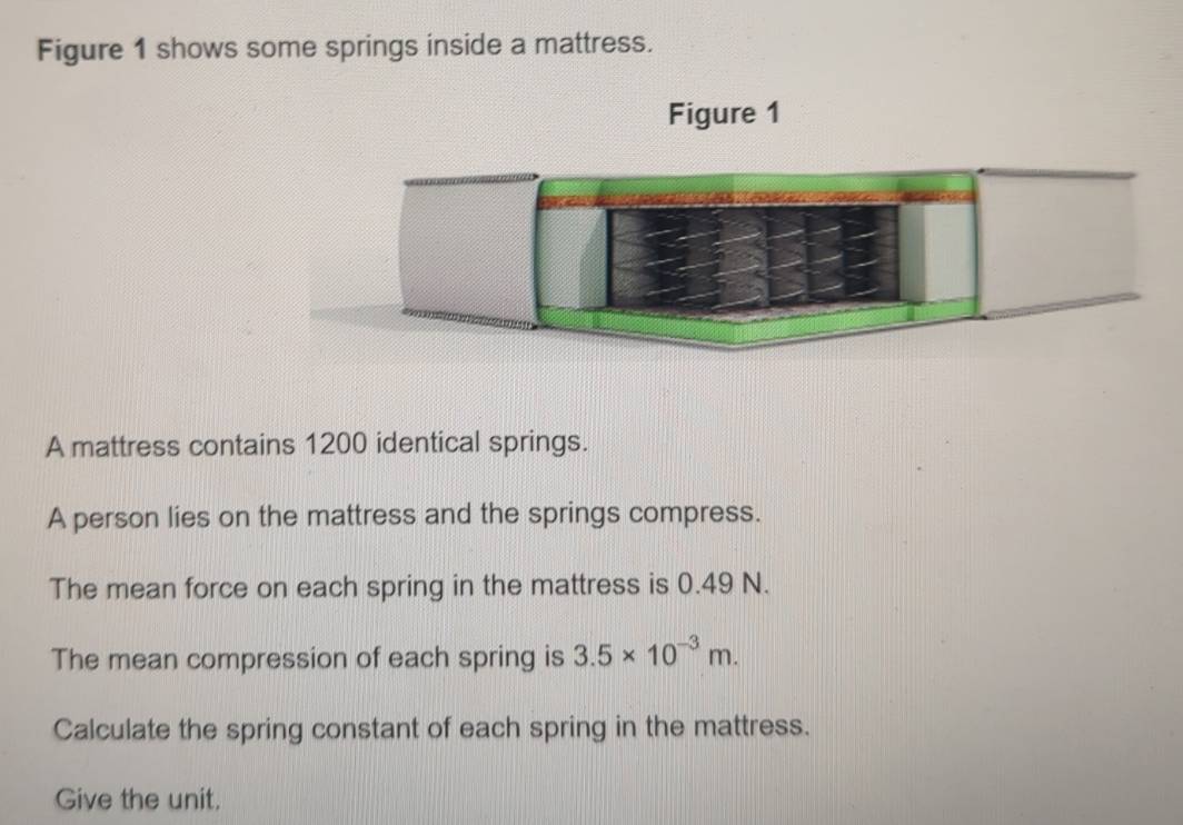 Figure 1 shows some springs inside a mattress. 
Figure 1 
A mattress contains 1200 identical springs. 
A person lies on the mattress and the springs compress. 
The mean force on each spring in the mattress is 0.49 N. 
The mean compression of each spring is 3.5* 10^(-3)m. 
Calculate the spring constant of each spring in the mattress. 
Give the unit.