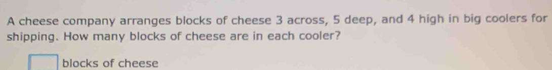 A cheese company arranges blocks of cheese 3 across, 5 deep, and 4 high in big coolers for 
shipping. How many blocks of cheese are in each cooler? 
blocks of cheese