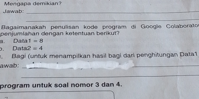 Mengapa demikian? 
Jawab:_ 
_ 
Bagaimanakah penulisan kode program di Google Colaborator 
penjumlahan dengan ketentuan berikut? 
a. Data 1=8. Data 2=4. Bagi (untuk menampilkan hasil bagi dari penghitungan Data1 
awab:_ 
_ 
_ 
program untuk soal nomor 3 dan 4.