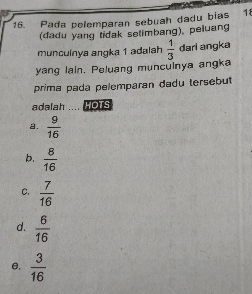 Pada pelemparan sebuah dadu bias 18
(dadu yang tidak setimbang), peluang
munculnya angka 1 adalah  1/3  dari angka
yang lain. Peluang munculnya angka
prima pada pelemparan dadu tersebut
adalah .... HOTS
a.  9/16 
b.  8/16 
C.  7/16 
d.  6/16 
e.  3/16 