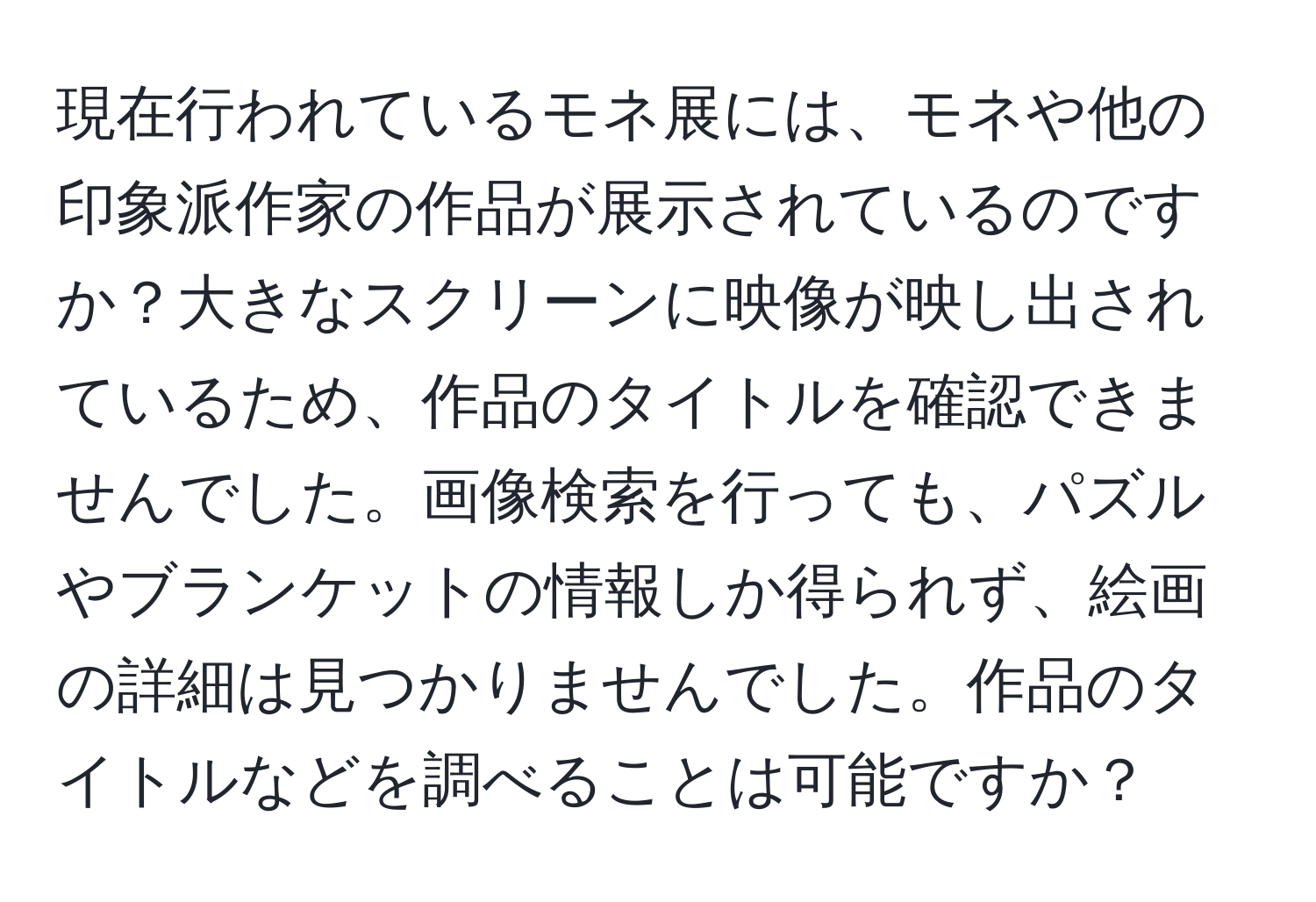 現在行われているモネ展には、モネや他の印象派作家の作品が展示されているのですか？大きなスクリーンに映像が映し出されているため、作品のタイトルを確認できませんでした。画像検索を行っても、パズルやブランケットの情報しか得られず、絵画の詳細は見つかりませんでした。作品のタイトルなどを調べることは可能ですか？