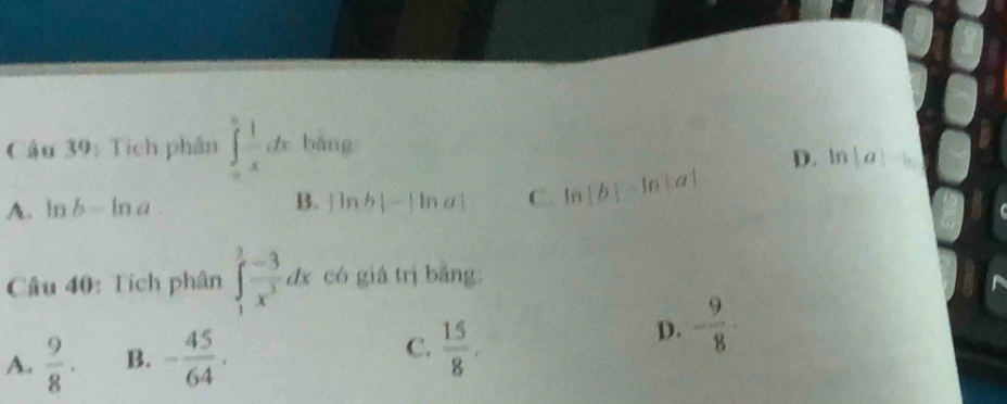 Tích phân ∈tlimits _0^(nfrac 1)xdx bāng
D. ln |a|-b|
A. ln b-ln a
B. |ln b|-|ln a| C. ln |b|-ln |a|
Câu 40: Tích phân ∈tlimits _1^(3frac -3)x^3dx có giá trị bǎng:
A.  9/8 . B. - 45/64 . C.  15/8 .
D. - 9/8 ·